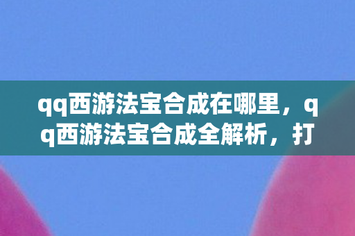 qq西游法宝合成在哪里,qq西游法宝合成全解析,打造强力装备,提升战斗实力 qq西游法宝合成在哪里,qq西游法宝合成全解析,打造强力装备,提升战斗实力