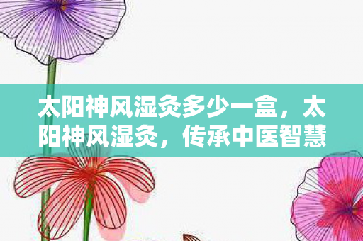 太阳神风湿灸多少一盒,太阳神风湿灸,传承中医智慧,守护关节健康 太阳神风湿灸多少一盒,太阳神风湿灸,传承中医智慧,守护关节健康