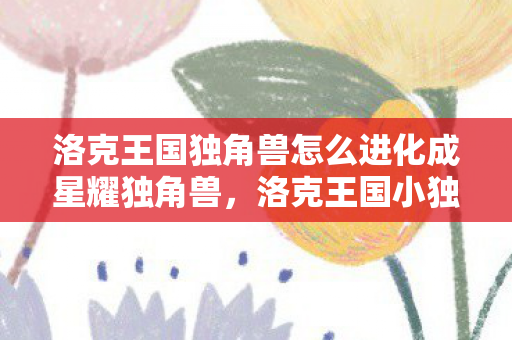 洛克王国独角兽怎么进化成星耀独角兽,洛克王国小独角兽怎么进化 洛克王国独角兽怎么进化成星耀独角兽,洛克王国小独角兽怎么进化
