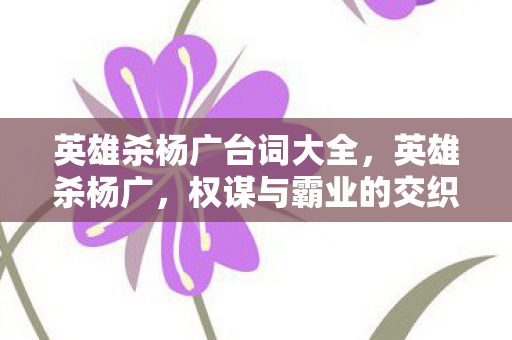英雄杀杨广台词大全,英雄杀杨广,权谋与霸业的交织 英雄杀杨广台词大全,英雄杀杨广,权谋与霸业的交织
