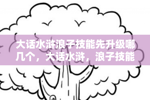 大话水浒浪子技能先升级哪几个,大话水浒,浪子技能解析 大话水浒浪子技能先升级哪几个,大话水浒,浪子技能解析