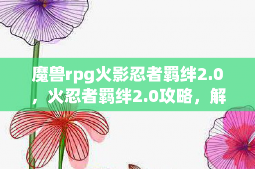 魔兽rpg火影忍者羁绊2.0，火忍者羁绊2.0攻略，解锁全新战斗体验