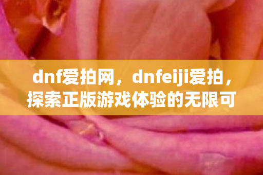 dnf爱拍网,dnfeiji爱拍,探索正版游戏体验的无限可能 dnf爱拍网,dnfeiji爱拍,探索正版游戏体验的无限可能