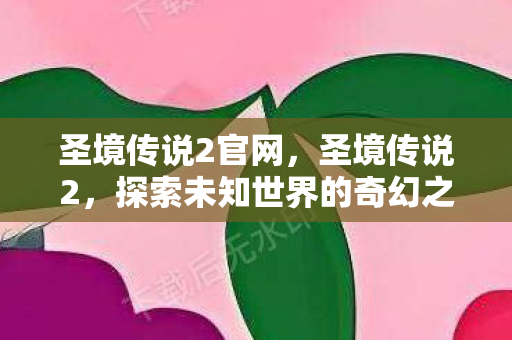 圣境传说2官网,圣境传说2,探索未知世界的奇幻之旅 圣境传说2官网,圣境传说2,探索未知世界的奇幻之旅