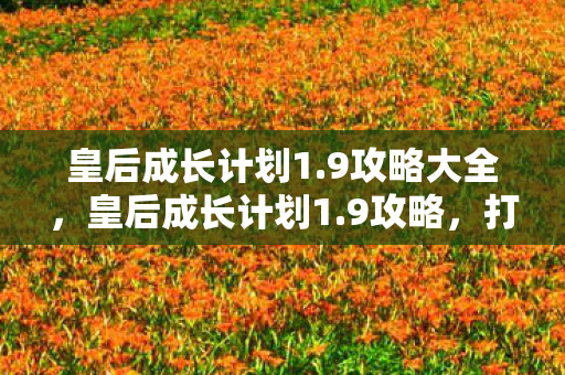 皇后成长计划1.9攻略大全,皇后成长计划1.9攻略,打造最强皇后之路 皇后成长计划1.9攻略大全,皇后成长计划1.9攻略,打造最强皇后之路