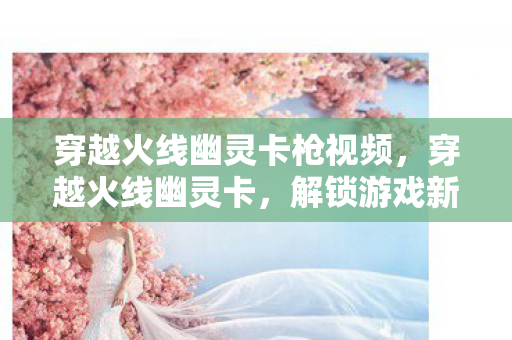 穿越火线幽灵卡枪视频,穿越火线幽灵卡,解锁游戏新境界的钥匙 穿越火线幽灵卡枪视频,穿越火线幽灵卡,解锁游戏新境界的钥匙