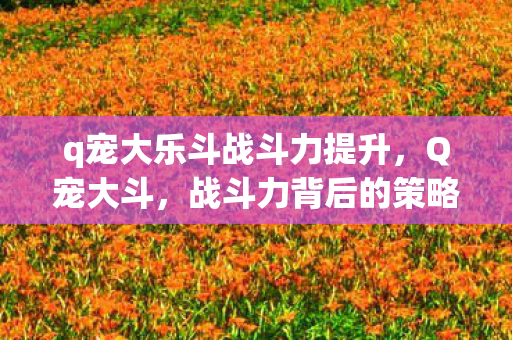 q宠大乐斗战斗力提升,Q宠大斗,战斗力背后的策略与技巧 q宠大乐斗战斗力提升,Q宠大斗,战斗力背后的策略与技巧