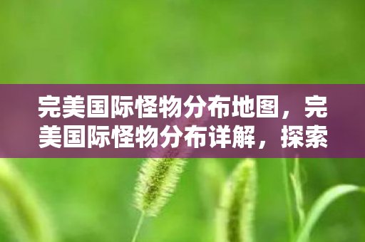 完美国际怪物分布地图,完美国际怪物分布详解,探索奇幻世界的神秘生物 完美国际怪物分布地图,完美国际怪物分布详解,探索奇幻世界的神秘生物