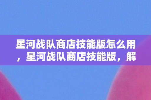 星河战队商店技能版怎么用,星河战队商店技能版,解锁战斗新境界 星河战队商店技能版怎么用,星河战队商店技能版,解锁战斗新境界
