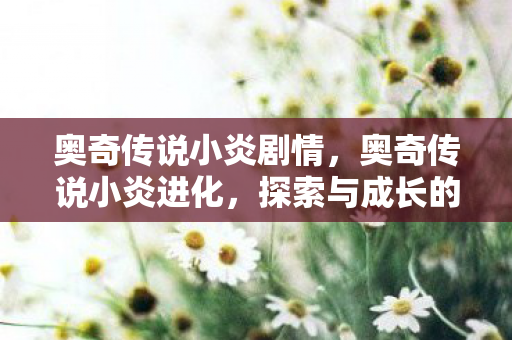 奥奇传说小炎剧情，奥奇传说小炎进化，探索与成长的奇妙旅程