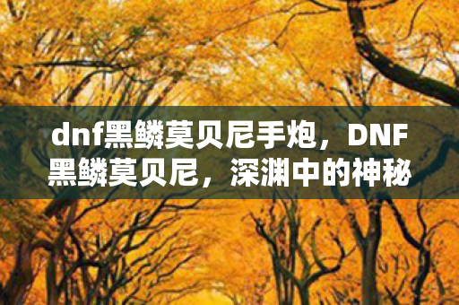 dnf黑鳞莫贝尼手炮,DNF黑鳞莫贝尼,深渊中的神秘存在 dnf黑鳞莫贝尼手炮,DNF黑鳞莫贝尼,深渊中的神秘存在