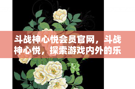 斗战神心悦会员官网,斗战神心悦,探索游戏内外的乐趣与体验 斗战神心悦会员官网,斗战神心悦,探索游戏内外的乐趣与体验