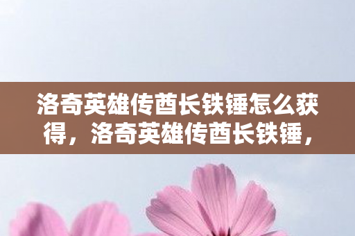 洛奇英雄传酋长铁锤怎么获得,洛奇英雄传酋长铁锤,传奇英雄的锻造之路 洛奇英雄传酋长铁锤怎么获得,洛奇英雄传酋长铁锤,传奇英雄的锻造之路