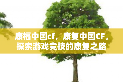 康福中国cf,康复中国CF,探索游戏竞技的康复之路 康福中国cf,康复中国CF,探索游戏竞技的康复之路