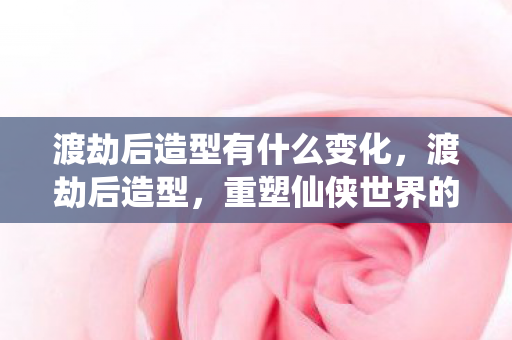渡劫后造型有什么变化，渡劫后造型，重塑仙侠世界的绝美风采