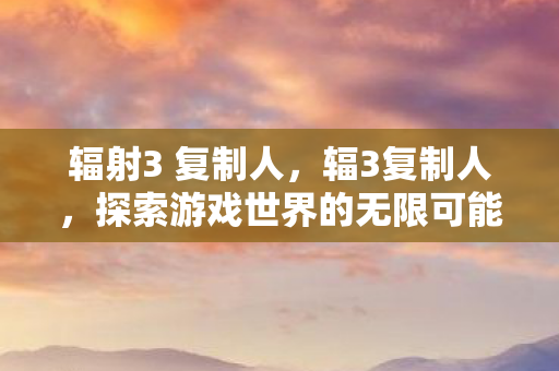 辐射3 复制人,辐3复制人,探索游戏世界的无限可能 辐射3 复制人,辐3复制人,探索游戏世界的无限可能