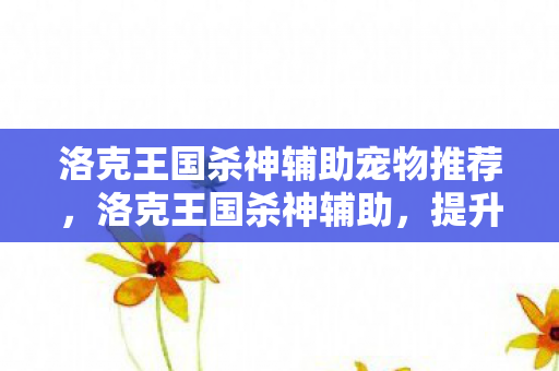 洛克王国杀神辅助宠物推荐,洛克王国杀神辅助,提升游戏效率与乐趣的利器 洛克王国杀神辅助宠物推荐,洛克王国杀神辅助,提升游戏效率与乐趣的利器