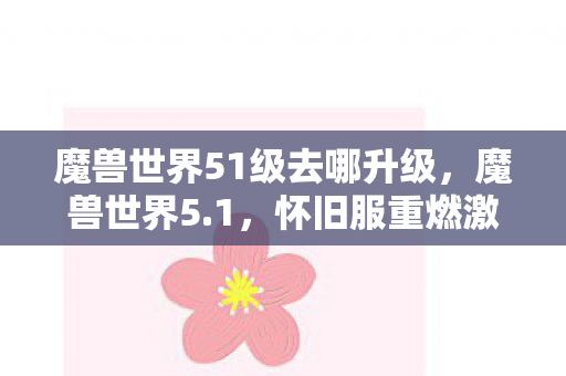 魔兽世界51级去哪升级,魔兽世界5.1,怀旧服重燃激情,经典再现的五大亮点 魔兽世界51级去哪升级,魔兽世界5.1,怀旧服重燃激情,经典再现的五大亮点