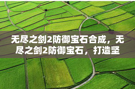 无尽之剑2防御宝石合成,无尽之剑2防御宝石,打造坚不可摧的防御力 无尽之剑2防御宝石合成,无尽之剑2防御宝石,打造坚不可摧的防御力