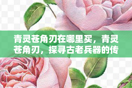 青灵苍角刃在哪里买，青灵苍角刃，探寻古老兵器的传奇故事