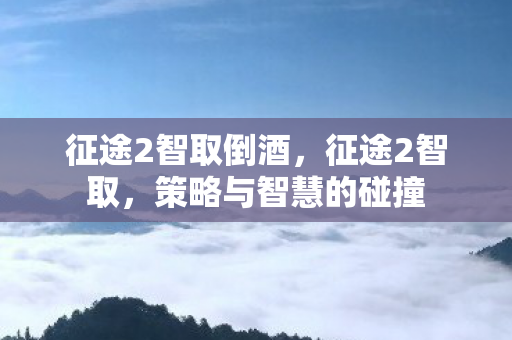 征途2智取倒酒,征途2智取,策略与智慧的碰撞 征途2智取倒酒,征途2智取,策略与智慧的碰撞