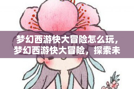 梦幻西游快大冒险怎么玩,梦幻西游快大冒险,探索未知世界的奇妙旅程 梦幻西游快大冒险怎么玩,梦幻西游快大冒险,探索未知世界的奇妙旅程