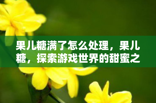 果儿糖满了怎么处理，果儿糖，探索游戏世界的甜蜜之旅
