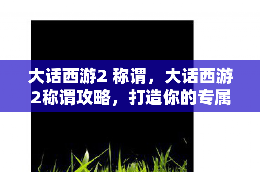 大话西游2 称谓,大话西游2称谓攻略,打造你的专属荣耀 大话西游2 称谓,大话西游2称谓攻略,打造你的专属荣耀