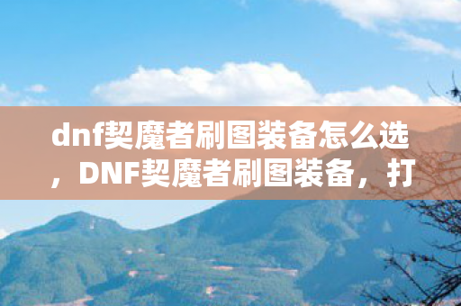 dnf契魔者刷图装备怎么选,DNF契魔者刷图装备,打造高效战斗力的关键 dnf契魔者刷图装备怎么选,DNF契魔者刷图装备,打造高效战斗力的关键