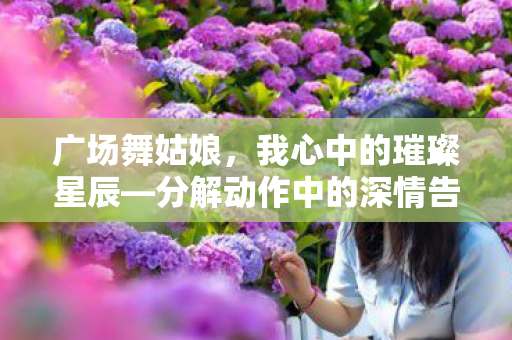 广场舞姑娘,我心中的璀璨星辰—分解动作中的深情告白 广场舞姑娘,我心中的璀璨星辰—分解动作中的深情告白