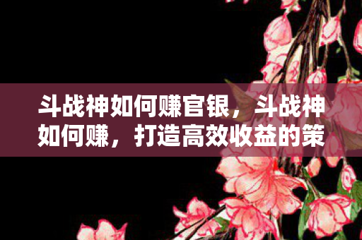斗战神如何赚官银,斗战神如何赚,打造高效收益的策略指南 斗战神如何赚官银,斗战神如何赚,打造高效收益的策略指南