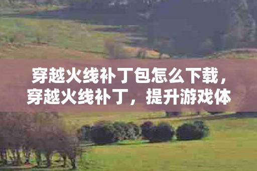 穿越火线补丁包怎么下载，穿越火线补丁，提升游戏体验的必备神器