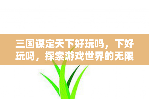 三国谋定天下好玩吗，下好玩吗，探索游戏世界的无限可能