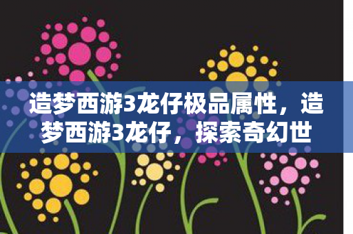 造梦西游3龙仔极品属性,造梦西游3龙仔,探索奇幻世界的奇妙之旅 造梦西游3龙仔极品属性,造梦西游3龙仔,探索奇幻世界的奇妙之旅