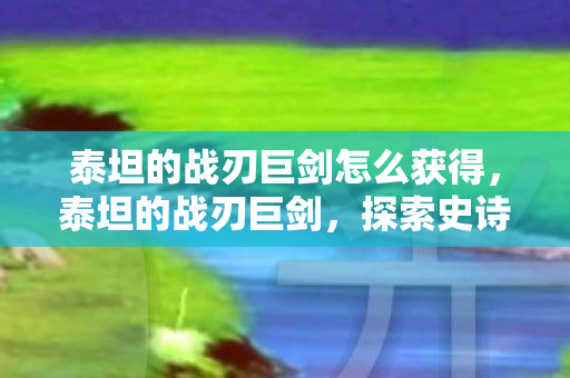 泰坦的战刃巨剑怎么获得,泰坦的战刃巨剑,探索史诗巨作的传奇魅力 泰坦的战刃巨剑怎么获得,泰坦的战刃巨剑,探索史诗巨作的传奇魅力