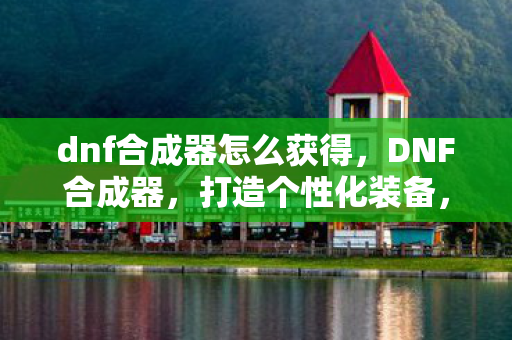 dnf合成器怎么获得，DNF合成器，打造个性化装备，提升角色实力