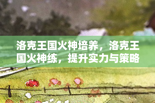 洛克王国火神培养,洛克王国火神练,提升实力与策略并重的冒险之旅 洛克王国火神培养,洛克王国火神练,提升实力与策略并重的冒险之旅