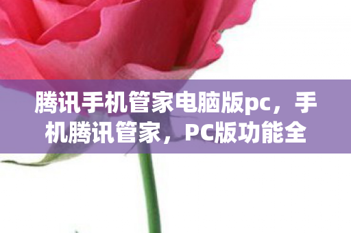 腾讯手机管家电脑版pc，手机腾讯管家，PC版功能全面升级，打造高效安全防护