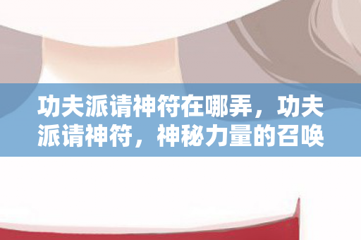 功夫派请神符在哪弄,功夫派请神符,神秘力量的召唤 功夫派请神符在哪弄,功夫派请神符,神秘力量的召唤