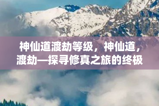 神仙道渡劫等级,神仙道,渡劫—探寻修真之旅的终极奥义 神仙道渡劫等级,神仙道,渡劫—探寻修真之旅的终极奥义