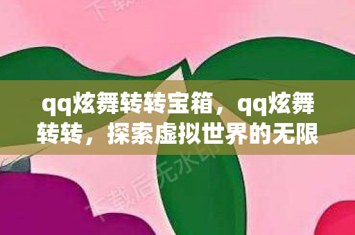 qq炫舞转转宝箱,qq炫舞转转,探索虚拟世界的无限可能 qq炫舞转转宝箱,qq炫舞转转,探索虚拟世界的无限可能