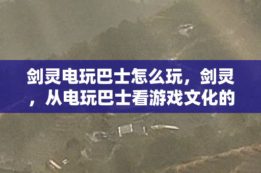 剑灵电玩巴士怎么玩,剑灵,从电玩巴士看游戏文化的传承与创新 剑灵电玩巴士怎么玩,剑灵,从电玩巴士看游戏文化的传承与创新