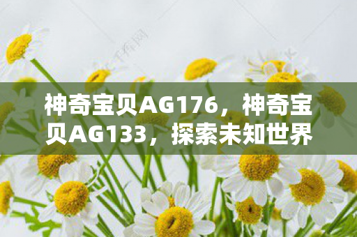 神奇宝贝AG176,神奇宝贝AG133,探索未知世界的奇幻之旅 神奇宝贝AG176,神奇宝贝AG133,探索未知世界的奇幻之旅