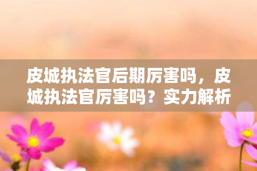 皮城执法官后期厉害吗,皮城执法官厉害吗?实力解析与玩法探讨 皮城执法官后期厉害吗,皮城执法官厉害吗?实力解析与玩法探讨