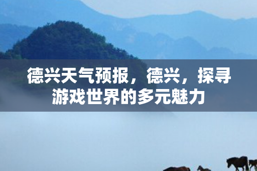 德兴天气预报,德兴,探寻游戏世界的多元魅力 德兴天气预报,德兴,探寻游戏世界的多元魅力