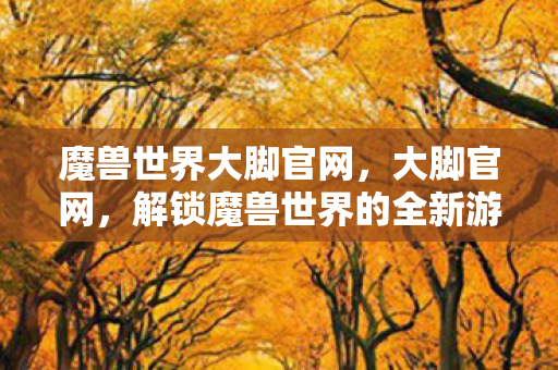 魔兽世界大脚官网，大脚官网，解锁魔兽世界的全新游戏体验