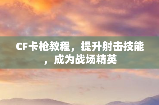 CF卡枪教程，提升射击技能，成为战场精英