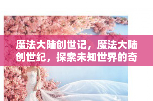 魔法大陆创世记,魔法大陆创世纪,探索未知世界的奇幻之旅 魔法大陆创世记,魔法大陆创世纪,探索未知世界的奇幻之旅