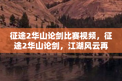 征途2华山论剑比赛视频,征途2华山论剑,江湖风云再起,剑指巅峰 征途2华山论剑比赛视频,征途2华山论剑,江湖风云再起,剑指巅峰