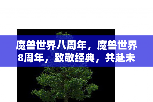 魔兽世界八周年,魔兽世界8周年,致敬经典,共赴未来 魔兽世界八周年,魔兽世界8周年,致敬经典,共赴未来